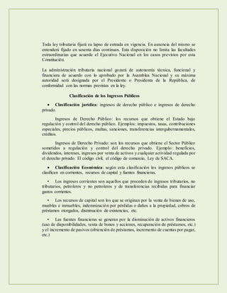 Toda ley tributaria fijará su lapso de entrada en vigencia. En ausencia del mismo se
entenderá fijado en sesenta días continuos. Esta disposición no limita las facultades
extraordinarias que acuerde el Ejecutivo Nacional en los casos previstos por esta
Constitución.
La administración tributaria nacional gozará de autonomía técnica, funcional y
financiera de acuerdo con lo aprobado por la Asamblea Nacional y su máxima
autoridad será designada por el Presidente o Presidenta de la República, de
conformidad con las normas previstas en la ley.
Clasificación de los Ingresos Públicos
 Clasificación jurídica: ingresos de derecho público e ingresos de derecho
privado.
Ingresos de Derecho Público: los recursos que obtiene el Estado bajo
regulación y control del derecho público. Ejemplos: impuestos, tasas, contribuciones
especiales, precios públicos, multas, sanciones, transferencias intergubernamentales,
créditos.
Ingresos de Derecho Privado: son los recursos que obtiene el Sector Público
sometidos a regulación y control del derecho privado. Ejemplo: beneficios,
dividendos, intereses, ingresos por venta de activos y cualquier actividad regulada por
el derecho privado. El código civil, el código de comercio, Ley de SACA.
 Clasificación Económica: según esta clasificación los ingresos públicos se
clasifican en corrientes, recursos de capital y fuentes financieras.
• Los ingresos corrientes son aquellos que proceden de ingresos tributarios, no
tributarios, petroleros y no petroleros y de transferencias recibidas para financiar
gastos corrientes.
• Los recursos de capital son los que se originan por la venta de bienes de uso,
muebles e inmuebles, indemnización por pérdidas o daños a la propiedad, cobros de
préstamos otorgados, disminución de existencias, etc.
• Las fuentes financieras se generan por la disminución de activos financieros
(uso de disponibilidades, venta de bonos y acciones, recuperación de préstamos, etc.)
y el incremento de pasivos (obtención de préstamos, incremento de cuentas por pagar,
etc.)
 