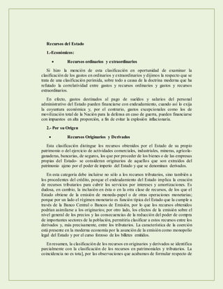 Recursos del Estado
1.-Económicos:
 Recursos ordinarios y extraordinarios
Si hizo la mención de esta clasificación en oportunidad de examinar la
clasificación de los gastos en ordinarios y extraordinarios y dijimos la respecto que se
trata de una clasificación perimida, sobre todo a causa de la doctrina moderna que ha
refutado la correlatividad entre gastos y recursos ordinarios y gastos y recursos
extraordinarios.
En efecto, gastos destinados al pago de sueldos y salarios del personal
administrativo del Estado pueden financiarse con endeudamiento, cuando así lo exija
la coyuntura económica y, por el contrario, gastos excepcionales como los de
movilización total de la Nación para la defensa en caso de guerra, pueden financiarse
con impuestos en alta proporción, a fin de evitar la explosión inflacionaria.
2.- Por su Origen
 Recursos Originarios y Derivados
Esta clasificación distingue los recursos obtenidos por el Estado de su propio
patrimonio o del ejercicio de actividades comerciales, industriales, mineras, agrícola-
ganaderas, bancarias, de seguros, los que por proceder de los bienes o de las empresas
propias del Estado- se consideran originarios de aquellos que son extraídos del
patrimonio ajeno por el poder de imperio del Estado y que se denominan derivados.
En esta categoría debe incluirse no sólo a los recursos tributarios, sino también a
los procedentes del crédito, porque el endeudamiento del Estado implica la creación
de recursos tributarios para cubrir los servicios por intereses y amortizaciones. Es
dudosa, en cambio, la inclusión en ésta o en la otra clase de recursos, de los que el
Estado obtiene de la emisión de moneda-papel o de otras operaciones monetarias;
porque por un lado el régimen monetario es función típica del Estado que la cumple a
través de la Banco Central o Bancos de Emisión, por lo que los recursos obtenidos
podrían asimilarse a los originarios; por otro lado, los efectos de la emisión sobre el
nivel general de los precios y las consecuencias de la reducción del poder de compra
de importantes sectores de la población, permitiría clasificar a estos recursos entre los
derivados y, más precisamente, entre los tributarios. La característica de la coerción
está presente en la moderna economía por la asunción de la emisión como monopolio
legal del Estado y por el curso forzoso de los billetes emitidos.
En resumen, la clasificación de los recursos en originarios y derivados se identifica
parcialmente con la clasificación de los recursos en patrimoniales y tributarios. La
coincidencia no es tota], por las observaciones que acabamos de formular respecto de
 