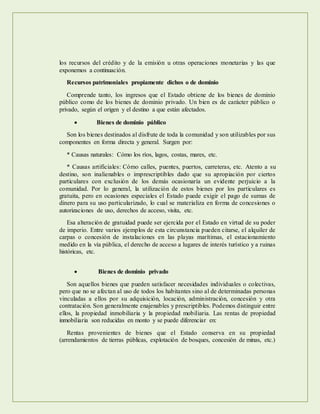 los recursos del crédito y de la emisión u otras operaciones monetarias y las que
exponemos a continuación.
Recursos patrimoniales propiamente dichos o de dominio
Comprende tanto, los ingresos que el Estado obtiene de los bienes de dominio
público como de los bienes de dominio privado. Un bien es de carácter público o
privado, según el origen y el destino a que están afectados.
 Bienes de dominio público
Son los bienes destinados al disfrute de toda la comunidad y son utilizables por sus
componentes en forma directa y general. Surgen por:
* Causas naturales: Cómo los ríos, lagos, costas, mares, etc.
* Causas artificiales: Cómo calles, puentes, puertos, carreteras, etc. Atento a su
destino, son inalienables o imprescriptibles dado que su apropiación por ciertos
particulares con exclusión de los demás ocasionaría un evidente perjuicio a la
comunidad. Por lo general, la utilización de estos bienes por los particulares es
gratuita, pero en ocasiones especiales el Estado puede exigir el pago de sumas de
dinero para su uso particularizado, lo cual se materializa en forma de concesiones o
autorizaciones de uso, derechos de acceso, visita, etc.
Esa alteración de gratuidad puede ser ejercida por el Estado en virtud de su poder
de imperio. Entre varios ejemplos de esta circunstancia pueden citarse, el alquiler de
carpas o concesión de instalaciones en las playas marítimas, el estacionamiento
medido en la vía pública, el derecho de acceso a lugares de interés turístico y a ruinas
históricas, etc.
 Bienes de dominio privado
Son aquellos bienes que pueden satisfacer necesidades individuales o colectivas,
pero que no se afectan al uso de todos los habitantes sino al de determinadas personas
vinculadas a ellos por su adquisición, locación, administración, concesión y otra
contratación. Son generalmente enajenables y prescriptibles. Podemos distinguir entre
ellos, la propiedad inmobiliaria y la propiedad mobiliaria. Las rentas de propiedad
inmobiliaria son reducidas en monto y se puede diferenciar en:
Rentas provenientes de bienes que el Estado conserva en su propiedad
(arrendamientos de tierras públicas, explotación de bosques, concesión de minas, etc.)
 