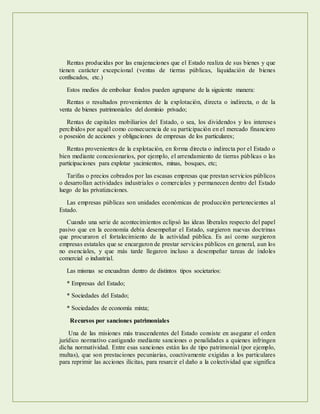 Rentas producidas por las enajenaciones que el Estado realiza de sus bienes y que
tienen carácter excepcional (ventas de tierras públicas, liquidación de bienes
confiscados, etc.)
Estos medios de embolsar fondos pueden agruparse de la siguiente manera:
Rentas o resultados provenientes de la explotación, directa o indirecta, o de la
venta de bienes patrimoniales del dominio privado;
Rentas de capitales mobiliarios del Estado, o sea, los dividendos y los intereses
percibidos por aquél como consecuencia de su participación en el mercado financiero
o posesión de acciones y obligaciones de empresas de los particulares;
Rentas provenientes de la explotación, en forma directa o indirecta por el Estado o
bien mediante concesionarios, por ejemplo, el arrendamiento de tierras públicas o las
participaciones para explotar yacimientos, minas, bosques, etc;
Tarifas o precios cobrados por las escasas empresas que prestan servicios públicos
o desarrollan actividades industriales o comerciales y permanecen dentro del Estado
luego de las privatizaciones.
Las empresas públicas son unidades económicas de producción pertenecientes al
Estado.
Cuando una serie de acontecimientos eclipsó las ideas liberales respecto del papel
pasivo que en la economía debía desempeñar el Estado, surgieron nuevas doctrinas
que procuraron el fortalecimiento de la actividad pública. Es así como surgieron
empresas estatales que se encargaron de prestar servicios públicos en general, aun los
no esenciales, y que más tarde llegaron incluso a desempeñar tareas de índoles
comercial o industrial.
Las mismas se encuadran dentro de distintos tipos societarios:
* Empresas del Estado;
* Sociedades del Estado;
* Sociedades de economía mixta;
Recursos por sanciones patrimoniales
Una de las misiones más trascendentes del Estado consiste en asegurar el orden
jurídico normativo castigando mediante sanciones o penalidades a quienes infringen
dicha normatividad. Entre esas sanciones están las de tipo patrimonial (por ejemplo,
multas), que son prestaciones pecuniarias, coactivamente exigidas a los particulares
para reprimir las acciones ilícitas, para resarcir el daño a la colectividad que significa
 