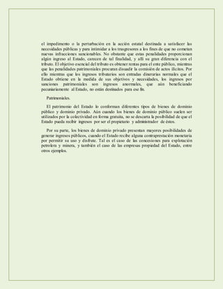 el impedimento o la perturbación en la acción estatal destinada a satisfacer las
necesidades públicas y para intimidar a los trasgresores a los fines de que no cometan
nuevas infracciones sancionables. No obstante que estas penalidades proporcionan
algún ingreso al Estado, carecen de tal finalidad, y allí su gran diferencia con el
tributo. El objetivo esencial del tributo es obtener rentas para el ente público, mientras
que las penalidades patrimoniales procuran disuadir la comisión de actos ilícitos. Por
ello mientras que los ingresos tributarios son entradas dinerarias normales que el
Estado obtiene en la medida de sus objetivos y necesidades, los ingresos por
sanciones patrimoniales son ingresos anormales, que aún beneficiando
pecuniariamente al Estado, no están destinados para ese fin.
Patrimoniales.
El patrimonio del Estado lo conforman diferentes tipos de bienes de dominio
público y dominio privado. Aún cuando los bienes de dominio público suelen ser
utilizados por la colectividad en forma gratuita, no se descarta la posibilidad de que el
Estado pueda recibir ingresos por ser el propietario y administrador de éstos.
Por su parte, los bienes de dominio privado presentan mayores posibilidades de
generar ingresos públicos, cuando el Estado recibe alguna contraprestación monetaria
por permitir su uso y disfrute. Tal es el caso de las concesiones para explotación
petrolera y minera, y también el caso de las empresas propiedad del Estado, entre
otros ejemplos.
 