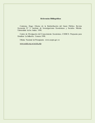 Referencias Bibliográficas
Contreras, Hugo: Efectos de la Redistribución del Gasto Público. Revista
Economía N° 3: Instituto de Investigaciones Económicas y Sociales. Mérida.
Universidad de los Andes. 1998.
Centro de Divulgación del Conocimiento Económico, CEDICE: Propuesta para
Erradicar La Inflación. Caracas 1998.
Oficina Nacional de Presupuesto. www.ocepre.gov.ve
www.scielo.org.ve/scielo.php
 