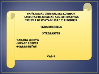UNIVERSIDAD CENTRAL DEL ECUADOR
    FACULTAD DE CIENCIAS ADMINISTRATIVAS
     ESCUELA DE CONTABILIDAD Y AUDITORIA

                 TEMA: INGRESOS

                 INTEGRANTES:

•FABARA MIREYA
•LOZANO REBECA
•TORRES BRYAN


                     CA8-7
 