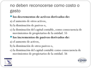 no deben reconocerse como costo o
gasto
los decrementos de activos derivados de:
a) el aumento de otros activos,
b) la disminución de pasivos o,
c) la disminución del capital contable, como consecuencia de
movimientos de propietarios de la entidad. 55
los incrementos de pasivos derivados de:
a) el aumento de activos,
b) la disminución de otros pasivos o,
c) la disminución del capital contable como consecuencia de
movimientos de propietarios de la entidad. 56
 