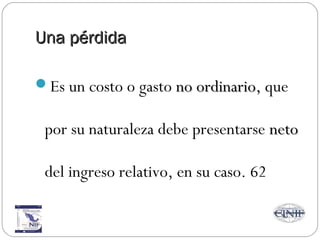 Una pérdidaUna pérdida
Es un costo o gasto no ordinariono ordinario, que
por su naturaleza debe presentarse netoneto
del ingreso relativo, en su caso. 62
 