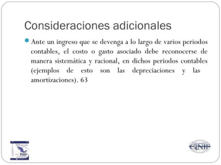 Consideraciones adicionales
Ante un ingreso que se devenga a lo largo de varios periodos
contables, el costo o gasto asociado debe reconocerse de
manera sistemática y racional, en dichos periodos contables
(ejemplos de esto son las depreciaciones y las
amortizaciones). 63
 