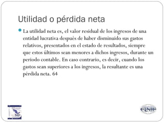 Utilidad o pérdida neta
La utilidad neta es, el valor residual de los ingresos de una
entidad lucrativa después de haber disminuido sus gastos
relativos, presentados en el estado de resultados, siempre
que estos últimos sean menores a dichos ingresos, durante un
periodo contable. En caso contrario, es decir, cuando los
gastos sean superiores a los ingresos, la resultante es una
pérdida neta. 64
 