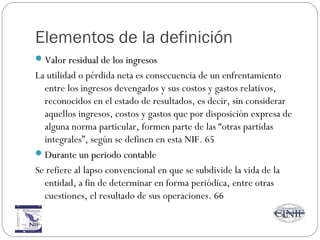 Elementos de la definición
Valor residual de los ingresosValor residual de los ingresos
La utilidad o pérdida neta es consecuencia de un enfrentamiento
entre los ingresos devengados y sus costos y gastos relativos,
reconocidos en el estado de resultados, es decir, sin considerar
aquellos ingresos, costos y gastos que por disposición expresa de
alguna norma particular, formen parte de las “otras partidas
integrales”, según se definen en esta NIF. 65
Durante un periodo contableDurante un periodo contable
Se refiere al lapso convencional en que se subdivide la vida de la
entidad, a fin de determinar en forma periódica, entre otras
cuestiones, el resultado de sus operaciones. 66
 