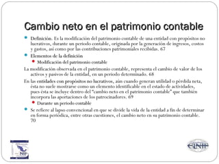 Cambio neto en el patrimonio contableCambio neto en el patrimonio contable
 DefiniciónDefinición. Es la modificación del patrimonio contable de una entidad con propósitos no
lucrativos, durante un periodo contable, originada por la generación de ingresos, costos
y gastos, así como por las contribuciones patrimoniales recibidas. 67
 Elementos de la definiciónElementos de la definición
 Modificación del patrimonio contableModificación del patrimonio contable
La modificación observada en el patrimonio contable, representa el cambio de valor de los
activos y pasivos de la entidad, en un periodo determinado. 68
En las entidades con propósitos no lucrativosentidades con propósitos no lucrativos, aún cuando generan utilidad o pérdida neta,
ésta no suele mostrarse como un elemento identificable en el estado de actividades,
pues ésta se incluye dentro del “cambio neto en el patrimonio contable” que también
incorpora las aportaciones de los patrocinadores. 69
 Durante un periodo contableDurante un periodo contable
 Se refiere al lapso convencional en que se divide la vida de la entidad a fin de determinar
en forma periódica, entre otras cuestiones, el cambio neto en su patrimonio contable.
70
 