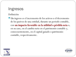 Ingresos
Definición
Un ingreso es el incremento de los activos o el decremento
de los pasivos de una entidad, durante un periodo contable,
con un impacto favorable en la utilidad o pérdida netaun impacto favorable en la utilidad o pérdida neta o,
en su caso, en el cambio neto en el patrimonio contable y,
consecuentemente, en el capital ganado o patrimonio
contable, respectivamente.
 