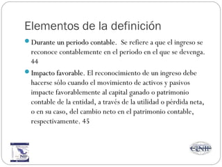 Elementos de la definición
Durante un periodo contableDurante un periodo contable. Se refiere a que el ingreso se
reconoce contablemente en el periodo en el que se devenga.
44
Impacto favorableImpacto favorable. El reconocimiento de un ingreso debe
hacerse sólo cuando el movimiento de activos y pasivos
impacte favorablemente al capital ganado o patrimonio
contable de la entidad, a través de la utilidad o pérdida neta,
o en su caso, del cambio neto en el patrimonio contable,
respectivamente. 45
 
