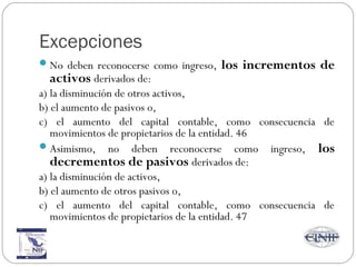 Excepciones
No deben reconocerse como ingreso, los incrementos de
activos derivados de:
a) la disminución de otros activos,
b) el aumento de pasivos o,
c) el aumento del capital contable, como consecuencia de
movimientos de propietarios de la entidad. 46
Asimismo, no deben reconocerse como ingreso, los
decrementos de pasivos derivados de:
a) la disminución de activos,
b) el aumento de otros pasivos o,
c) el aumento del capital contable, como consecuencia de
movimientos de propietarios de la entidad. 47
 
