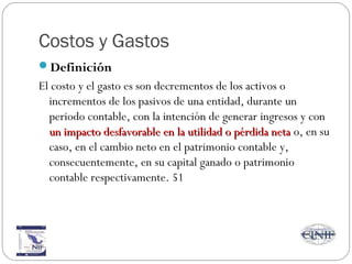 Costos y Gastos
Definición
El costo y el gasto es son decrementos de los activos o
incrementos de los pasivos de una entidad, durante un
periodo contable, con la intención de generar ingresos y con
un impacto desfavorable en la utilidad o pérdida netaun impacto desfavorable en la utilidad o pérdida neta o, en su
caso, en el cambio neto en el patrimonio contable y,
consecuentemente, en su capital ganado o patrimonio
contable respectivamente. 51
 