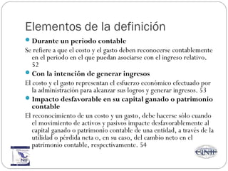 Elementos de la definición
Durante un periodo contable
Se refiere a que el costo y el gasto deben reconocerse contablemente
en el periodo en el que puedan asociarse con el ingreso relativo.
52
Con la intención de generar ingresos
El costo y el gasto representan el esfuerzo económico efectuado por
la administración para alcanzar sus logros y generar ingresos. 53
Impacto desfavorable en su capital ganado o patrimonio
contable
El reconocimiento de un costo y un gasto, debe hacerse sólo cuando
el movimiento de activos y pasivos impacte desfavorablemente al
capital ganado o patrimonio contable de una entidad, a través de la
utilidad o pérdida neta o, en su caso, del cambio neto en el
patrimonio contable, respectivamente. 54
 