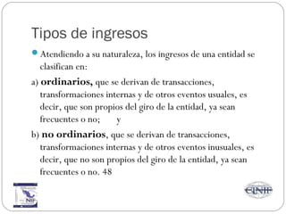 Tipos de ingresos
Atendiendo a su naturaleza, los ingresos de una entidad se
clasifican en:
a) ordinarios, que se derivan de transacciones,
transformaciones internas y de otros eventos usuales, es
decir, que son propios del giro de la entidad, ya sean
frecuentes o no; y
b) no ordinarios, que se derivan de transacciones,
transformaciones internas y de otros eventos inusuales, es
decir, que no son propios del giro de la entidad, ya sean
frecuentes o no. 48
 