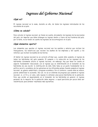 Ingresos del Gobierno Nacional
¿Qué es?
El ingreso nacional es la suma, durante un año, de todos los ingresos individuales de los
nacionales de un país.
¿Cómo se calcula?
Para calcular el ingreso nacional, se tienen en cuenta, únicamente, los ingresos de los nacionales
del país, sin importar que éstos obtengan su ingreso dentro o fuera de las fronteras del país;
por lo tanto, no se tienen en cuenta los ingresos de los extranjeros en el país.
¿Qué elementos aporta?
Los elementos que aportan al ingreso nacional son los sueldos y salarios que reciben los
trabajadores, los beneficios que reciben los dueños de las empresas y del capital, y los
retornos que reciben los dueños de las tierras.
Al hablar de ingreso nacional no es correcto afirmar que, cuando éste aumenta, el ingreso de
todos los habitantes del país aumenta. El aumento o la reducción en los ingresos de los
habitantes claramente afecta al ingreso nacional, sin embargo, hay que tener en cuenta un
aspecto fundamental relacionado con el ingreso que es determinante en el bienestar de los
habitantes de una nación: la distribución de éste. Este tema es un punto fundamental de la
política social y económica de los gobiernos en los diferentes países. Cuando aumenta el ingreso
nacional, se genera estabilidad y progreso económico. Por el contrario, cuando éste se reduce,
pierde estabilidad la economía. Aun así, no es un sinónimo de progreso que aumente el ingreso
nacional, si, al fin y al cabo, este ingreso lo obtienen unos pocos habitantes de la población.
Para que exista un mejoramiento en el bienestar de los habitantes en general, el ingreso
personal de la mayoría de la población debe mejorar, o aquel percibido por pocos debe ser
redistribuido para obtener resultados más equitativos.
 