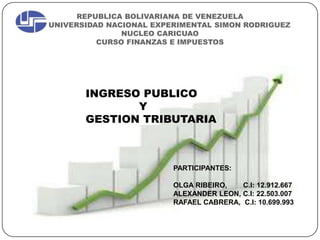 REPUBLICA BOLIVARIANA DE VENEZUELA
UNIVERSIDAD NACIONAL EXPERIMENTAL SIMON RODRIGUEZ
NUCLEO CARICUAO
CURSO FINANZAS E IMPUESTOS
INGRESO PUBLICO
Y
GESTION TRIBUTARIA
PARTICIPANTES:
OLGA RIBEIRO, C.I: 12.912.667
ALEXANDER LEON, C.I: 22.503.007
RAFAEL CABRERA, C.I: 10.699.993
 