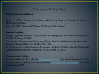 Fuentes Impresas (Libros):
Moya, E., (2004). Elementos de Finanzas Públicas y Derecho Tributario. 4ª Edición.
Mobilibros, Caracas.
Ríos, M. (1992) Finanzas Públicas. 2ª Edición. Editorial MAR.
Fuentes Legales:
Código Orgánico Tributario. Gaceta Oficial de la República Bolivariana de Venezuela,
37.305, Octubre 17, 2001
Constitución Bolivariana de Venezuela (1999), República Bolivariana de Venezuela,
Caracas. Gaceta Oficial No. 36.860. Año 1999.
Ley Orgánica de la Administración Financiera del Sector Público. Gaceta Oficial de la
República Bolivariana de Venezuela, 37.606, Enero 09, 2003.
Fuentes electrónicas:
Universidad Fermín Toro. (2015). http://saia.uts.edu.ve. Consulta 22 de Agosto de 2015
Schwartz, Pedro. Bienes y servicios públicos. http://www.monografias.com. Consulta 22
de Agosto de 2015
 