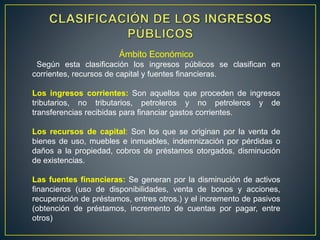 Ámbito Económico
Según esta clasificación los ingresos públicos se clasifican en
corrientes, recursos de capital y fuentes financieras.
Los ingresos corrientes: Son aquellos que proceden de ingresos
tributarios, no tributarios, petroleros y no petroleros y de
transferencias recibidas para financiar gastos corrientes.
Los recursos de capital: Son los que se originan por la venta de
bienes de uso, muebles e inmuebles, indemnización por pérdidas o
daños a la propiedad, cobros de préstamos otorgados, disminución
de existencias.
Las fuentes financieras: Se generan por la disminución de activos
financieros (uso de disponibilidades, venta de bonos y acciones,
recuperación de préstamos, entres otros.) y el incremento de pasivos
(obtención de préstamos, incremento de cuentas por pagar, entre
otros)
 