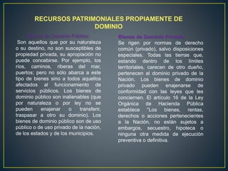 RECURSOS PATRIMONIALES PROPIAMENTE DE
DOMINIO
Bienes de Dominio Público:
Son aquellos que por su naturaleza
o su destino, no son susceptibles de
propiedad privada, su apropiación no
puede concebirse. Por ejemplo, los
ríos, caminos, riberas del mar,
puertos; pero no sólo abarca a este
tipo de bienes sino a todos aquellos
afectados al funcionamiento de
servicios públicos. Los bienes de
dominio público son inalienables (que
por naturaleza o por ley no se
pueden enajenar o transferir,
traspasar a otro su dominio). Los
bienes de dominio público son de uso
público o de uso privado de la nación,
de los estados y de los municipios.
Bienes de Dominio Privado:
Se rigen por normas de derecho
común (privado), salvo disposiciones
especiales. Todas las tierras que,
estando dentro de los límites
territoriales, carecen de otro dueño,
pertenecen al dominio privado de la
Nación. Los bienes de dominio
privado pueden enajenarse de
conformidad con las leyes que les
conciernen. El artículo 16 de la Ley
Orgánica de Hacienda Pública
establece “Los bienes, rentas,
derechos o acciones pertenecientes
a la Nación, no están sujetos a
embargos, secuestro, hipoteca o
ninguna otra medida de ejecución
preventiva o definitiva.
 