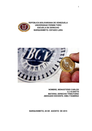 1
REPÚBLICA BOLIVARIANA DE VENEZUELA
UNIVERSIDAD FERMIN TORO
ESCUELA DE DERECHO
BARQUISIMETO- ESTADO LARA
NOMBRE; MONASTERIO CARLOS
C.I.10.856770
MATERIA. DERECHO TRIBUTARIO
ABOGADO DOCENTE; EMILY RAMIREZ
BARQUISIMETO, 28 DE AGOSTO DE 2015
 