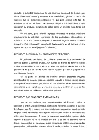 ejemplo, la actividad económica de una empresa propiedad del Estado que
vende libremente bienes y servicios a la colectividad, genera un monto de
ingresos que se consideran originarios, ya que para obtener este tipo de
entradas de dinero el Estado no necesita obligar a los particulares a que
adquieran su producto, simplemente actúa como un oferente más dentro del
mercado.
Por su parte, para obtener ingresos derivados el Estado interviene
coactivamente la actividad económica de los particulares, obligándolos a
contribuir con el financiamiento del gasto a través del pago de tributos como los
impuestos. Esta intervención estatal está fundamentada en el régimen jurídico
vigente en cada sociedad (legislación tributaria).
RECURSOS PATRIMONIALES PROPIAMENTE DE DOMINIO:
El patrimonio del Estado lo conforman diferentes tipos de bienes de
dominio público y dominio privado. Aún cuando los bienes de dominio público
suelen ser utilizados por la colectividad en forma gratuita, no se descarta la
posibilidad de que el Estado pueda recibir ingresos por ser el propietario y
administrador de éstos.
Por su parte, los bienes de dominio privado presentan mayores
posibilidades de generar ingresos públicos, cuando el Estado recibe alguna
contraprestación monetaria por permitir su uso y disfrute. Tal es el caso de las
concesiones para explotación petrolera y minera, y también el caso de las
empresas propiedad del Estado, entre otros ejemplos.
RECURSOS POR SANCIONES PATRIMONIALES.
Una de las misiones más trascendentales del Estado consiste e
asegurar el orden jurídico normativo, castigando mediante sanciones a quienes
lo inflingen, por Ej. : multas, que son prestaciones pecuniarias coactivamente
exigidas a los particulares para reprimir las acciones ilícitas, e intimidar a los
potenciales transgresores. A pesar de que estas penalidades generan algún
ingreso al Estado, no es la finalidad de este y de ahí su diferencia con el
tributo, cuyo objetivo si, es obtener rentas para el ente público, mientras que las
penalidades patrimoniales procuran disuadir de la comisión de actos ilícitos.
 