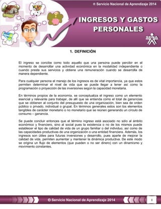 3
1. DEFINICIÓN
El ingreso se concibe como todo aquello que una persona puede percibir en el
momento de desarrollar una actividad económica en la modalidad independiente o
cuando presta sus servicios y obtiene una remuneración cuando se desarrolla de
manera dependiente.
Para cualquier persona el manejo de los ingresos es de vital importancia, ya que estos
permiten determinar el nivel de vida que se puede llegar a tener así como la
programación o proyección de las inversiones según la capacidad monetaria.
En términos propios de la economía, se conceptualiza el ingreso como un elemento
esencial y relevante para trabajar, de allí que se entienda como el total de ganancias
que se obtienen al conjunto del presupuesto de una organización, bien sea de orden
público o privado, individual o grupal. En términos generales estos son los elementos
tangibles de carácter monetario o no monetario que se reúnen generando un círculo de
consumo – ganancia.
Se puede concluir entonces que el término ingreso está asociado no sólo al ámbito
económico y financiero, sino al social pues la existencia o no de los mismos puede
establecer el tipo de calidad de vida de un grupo familiar o del individuo, así como de
las capacidades productivas de una organización o una entidad financiera. Además, los
ingresos son útiles para futuras inversiones y desarrollo, pues aparte de mejorar la
calidad de vida, permiten aumentar y mantener la dinámica productiva. De este modo
se origina un flujo de elementos (que pueden o no ser dinero) con un dinamismo y
movimiento constantes.
 