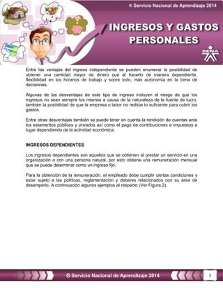 5
Entre las ventajas del ingreso independiente se pueden enumerar la posibilidad de
obtener una cantidad mayor de dinero que al hacerlo de manera dependiente,
flexibilidad en los horarios de trabajo y sobre todo, más autonomía en la toma de
decisiones.
Algunas de las desventajas de este tipo de ingreso incluyen el riesgo de que los
ingresos no sean siempre los mismos a causa de la naturaleza de la fuente de lucro,
también la posibilidad de que la empresa o labor no reditúe lo suficiente para cubrir los
gastos.
Entre otras desventajas también se puede tener en cuenta la rendición de cuentas ante
los estamentos públicos y privados así como el pago de contribuciones e impuestos a
lugar dependiendo de la actividad económica.
INGRESOS DEPENDIENTES
Los ingresos dependientes son aquellos que se obtienen al prestar un servicio en una
organización o con una persona natural, por esto obtiene una remuneración mensual
que se puede determinar como un ingreso fijo.
Para la obtención de la remuneración, el empleado debe cumplir ciertas condiciones y
estar sujeto a las políticas, reglamentación y deberes relacionados con su área de
desempeño. A continuación algunos ejemplos al respecto (Ver Figura 2).
 