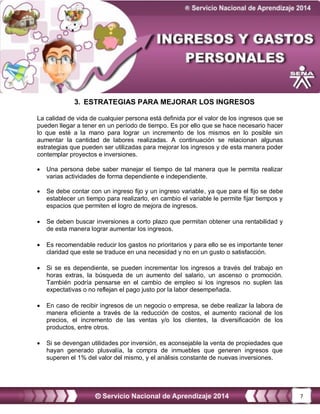 7
3. ESTRATEGIAS PARA MEJORAR LOS INGRESOS
La calidad de vida de cualquier persona está definida por el valor de los ingresos que se
pueden llegar a tener en un período de tiempo. Es por ello que se hace necesario hacer
lo que esté a la mano para lograr un incremento de los mismos en lo posible sin
aumentar la cantidad de labores realizadas. A continuación se relacionan algunas
estrategias que pueden ser utilizadas para mejorar los ingresos y de esta manera poder
contemplar proyectos e inversiones.
 Una persona debe saber manejar el tiempo de tal manera que le permita realizar
varias actividades de forma dependiente e independiente.
 Se debe contar con un ingreso fijo y un ingreso variable, ya que para el fijo se debe
establecer un tiempo para realizarlo, en cambio el variable le permite fijar tiempos y
espacios que permiten el logro de mejora de ingresos.
 Se deben buscar inversiones a corto plazo que permitan obtener una rentabilidad y
de esta manera lograr aumentar los ingresos.
 Es recomendable reducir los gastos no prioritarios y para ello se es importante tener
claridad que este se traduce en una necesidad y no en un gusto o satisfacción.
 Si se es dependiente, se pueden incrementar los ingresos a través del trabajo en
horas extras, la búsqueda de un aumento del salario, un ascenso o promoción.
También podría pensarse en el cambio de empleo si los ingresos no suplen las
expectativas o no reflejan el pago justo por la labor desempeñada.
 En caso de recibir ingresos de un negocio o empresa, se debe realizar la labora de
manera eficiente a través de la reducción de costos, el aumento racional de los
precios, el incremento de las ventas y/o los clientes, la diversificación de los
productos, entre otros.
 Si se devengan utilidades por inversión, es aconsejable la venta de propiedades que
hayan generado plusvalía, la compra de inmuebles que generen ingresos que
superen el 1% del valor del mismo, y el análisis constante de nuevas inversiones.
 