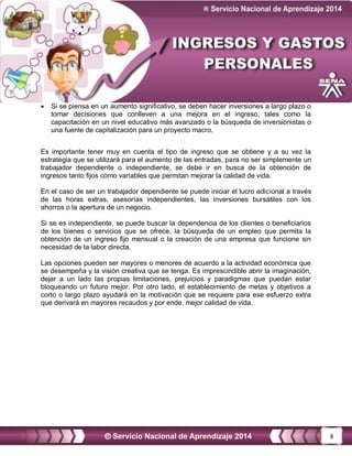 8
 Si se piensa en un aumento significativo, se deben hacer inversiones a largo plazo o
tomar decisiones que conlleven a una mejora en el ingreso, tales como la
capacitación en un nivel educativo más avanzado o la búsqueda de inversionistas o
una fuente de capitalización para un proyecto macro.
Es importante tener muy en cuenta el tipo de ingreso que se obtiene y a su vez la
estrategia que se utilizará para el aumento de las entradas, para no ser simplemente un
trabajador dependiente o independiente, se debe ir en busca de la obtención de
ingresos tanto fijos como variables que permitan mejorar la calidad de vida.
En el caso de ser un trabajador dependiente se puede iniciar el lucro adicional a través
de las horas extras, asesorías independientes, las inversiones bursátiles con los
ahorros o la apertura de un negocio.
Si se es independiente, se puede buscar la dependencia de los clientes o beneficiarios
de los bienes o servicios que se ofrece, la búsqueda de un empleo que permita la
obtención de un ingreso fijo mensual o la creación de una empresa que funcione sin
necesidad de la labor directa.
Las opciones pueden ser mayores o menores de acuerdo a la actividad económica que
se desempeña y la visión creativa que se tenga. Es imprescindible abrir la imaginación,
dejar a un lado las propias limitaciones, prejuicios y paradigmas que puedan estar
bloqueando un futuro mejor. Por otro lado, el establecimiento de metas y objetivos a
corto o largo plazo ayudará en la motivación que se requiere para ese esfuerzo extra
que derivará en mayores recaudos y por ende, mejor calidad de vida.
 