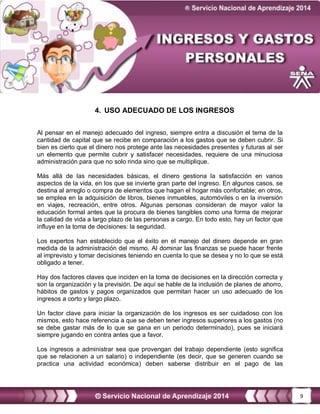 9
4. USO ADECUADO DE LOS INGRESOS
Al pensar en el manejo adecuado del ingreso, siempre entra a discusión el tema de la
cantidad de capital que se recibe en comparación a los gastos que se deben cubrir. Si
bien es cierto que el dinero nos protege ante las necesidades presentes y futuras al ser
un elemento que permite cubrir y satisfacer necesidades, requiere de una minuciosa
administración para que no solo rinda sino que se multiplique.
Más allá de las necesidades básicas, el dinero gestiona la satisfacción en varios
aspectos de la vida, en los que se invierte gran parte del ingreso. En algunos casos, se
destina al arreglo o compra de elementos que hagan el hogar más confortable; en otros,
se emplea en la adquisición de libros, bienes inmuebles, automóviles o en la inversión
en viajes, recreación, entre otros. Algunas personas consideran de mayor valor la
educación formal antes que la procura de bienes tangibles como una forma de mejorar
la calidad de vida a largo plazo de las personas a cargo. En todo esto, hay un factor que
influye en la toma de decisiones: la seguridad.
Los expertos han establecido que el éxito en el manejo del dinero depende en gran
medida de la administración del mismo. Al dominar las finanzas se puede hacer frente
al imprevisto y tomar decisiones teniendo en cuenta lo que se desea y no lo que se está
obligado a tener.
Hay dos factores claves que inciden en la toma de decisiones en la dirección correcta y
son la organización y la previsión. De aquí se hable de la inclusión de planes de ahorro,
hábitos de gastos y pagos organizados que permitan hacer un uso adecuado de los
ingresos a corto y largo plazo.
Un factor clave para iniciar la organización de los ingresos es ser cuidadoso con los
mismos, esto hace referencia a que se deben tener ingresos superiores a los gastos (no
se debe gastar más de lo que se gana en un periodo determinado), pues se iniciará
siempre jugando en contra antes que a favor.
Los ingresos a administrar sea que provengan del trabajo dependiente (esto significa
que se relacionen a un salario) o independiente (es decir, que se generen cuando se
practica una actividad económica) deben saberse distribuir en el pago de las
 