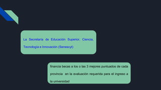 La Secretaría de Educación Superior, Ciencia,
Tecnología e Innovación (Senescyt)
financia becas a los o las 3 mejores puntuados de cada
provincia en la evaluación requerida para el ingreso a
la universidad
 
