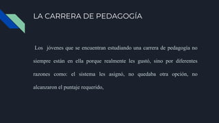 LA CARRERA DE PEDAGOGÍA
Los jóvenes que se encuentran estudiando una carrera de pedagogía no
siempre están en ella porque realmente les gustó, sino por diferentes
razones como: el sistema les asignó, no quedaba otra opción, no
alcanzaron el puntaje requerido,
 