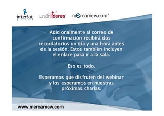 Adicionalmente al correo de
              confirmación recibirá dos
       recordatorios un día y una hora antes
        de la sesión. Estos también incluyen
              el enlace para ir a la sala.

                    Eso es todo.

       Esperamos que disfruten del webinar
           y los esperamos en nuestras
                 próximas charlas.


www.mercarnew.com
 