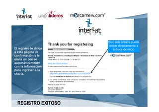 Con este enlace puede
                         entrar directamente a
El registro lo dirige       la hora de inicio
a esta página de
confirmación y le
envía un correo
automáticamente
con la información
para ingresar a la
charla.




  REGISTRO EXITOSO
 