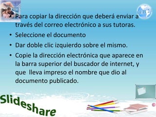 Para copiar la dirección que deberá enviar a través del correo electrónico a sus tutoras. Seleccione el documento Dar doble clic izquierdo sobre el mismo. Copie la dirección electrónica que aparece en la barra superior del buscador de internet, y que  lleva impreso el nombre que dio al documento publicado.  