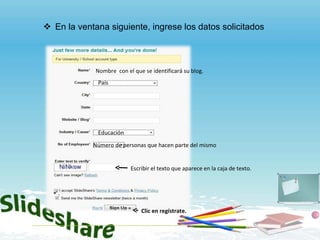 En la ventana siguiente, ingrese los datos solicitados Nombre  con el que se identificará su blog. Educación Número de personas que hacen parte del mismo . País Escribir el texto que aparece en la caja de texto. Clic en regístrate. 