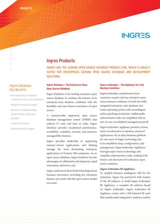 PRODUCTS




                                          Ingres Products
                                          Ingres has the leadIng oPen source database Product lIne, whIch Is Ideally
                                          suIted for enterPrIses seekIng oPen source database and develoPment
                                          solutIons.

Ingres Database                           Ingres Database – The Enterprise-Class                  Ingres Icebreaker – The Appliance for Fast
                                          Open Source Database                                    Business Solutions
Key Benefits
                                          Ingres Database is the leading enterprise open          Ingres Icebreaker revolutionizes how
> Role separation for regulatory
                                          source database. It combines the features of an         customers acquire and use enterprise open
 compliance and full audit capabilities
                                          enterprise-class database combined with the             source business solutions. It is the first fully
> Robust XA transaction support                                                                   integrated enterprise-class database and
                                          flexibility and user-driven innovation of open
> Hot Online automated backup,            source.                                                 Linux operating system with an intelligent
 parallel restore, and in-place                                                                   online patching mechanism. Additionally,
                                          A commercially supported,              open source
 upgrades                                                                                         administrative tasks are simplified with an
                                          database management system             (DBMS) that
                                                                                                  easy-to-use consolidated management portal.
> Scalable architecture                   reduces IT costs and time to            value, Ingres
                                          Database provides exceptional           performance,    Ingres Icebreaker Appliance presents a lower
> Extensive Platform Support
                                          availability, scalability, security,   and extensive    total cost alternative to database-powered
                                          manageability features.                                 applications. It’s an ideal database platform
                                                                                                  for new users of Ingres technology due
                                          Ingres provides leadership in supporting
                                                                                                  to its simplified setup, configuration, and
                                          mission-critical applications and helping
                                                                                                  management. Ingres Icebreaker Appliance
                                          manage the most demanding enterprise
                                                                                                  leverages open source technology and
                                          applications of Fortune 500 companies. As an
                                                                                                  simplifies administrative tasks, making it the
                                          open source database, Ingres Database has the
                                                                                                  lowest-cost alternative for enterprise open
                                          advantages of collaborative development, rapid
                                                                                                  source solutions.
                                          innovation, and lower cost.
                                                                                                  Ingres Icebreaker BI Appliance
                                          Ingres continues to drive both technological and
                                                                                                  To simplify business intelligence (BI) for the
                                          business innovation, providing the enterprise
                                                                                                  enterprise, Ingres has partnered with leaders
                                          features you need with the open source model
                                                                                                  of the BI industry to build Ingres Icebreaker
                                          you want.
                                                                                                  BI Appliance, a complete BI solution based
                                                                                                  on Ingres Icebreaker. Ingres Icebreaker BI
                                                                                                  Appliance comes with a full featured BI suite
                                                                                                  that includes data integration, analytics (online
 