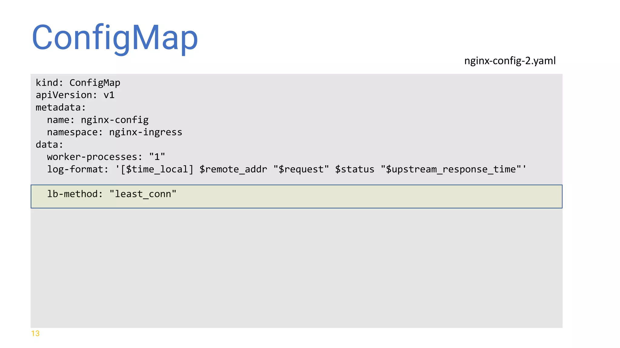 ConfigMap 13 kind: ConfigMap apiVersion: v1 metadata: name: nginx-config namespace: nginx-ingress data: worker-processes: "1" log-format: '[$time_local] $remote_addr "$request" $status "$upstream_response_time"' lb-method: "least_conn" nginx-config-2.yaml 