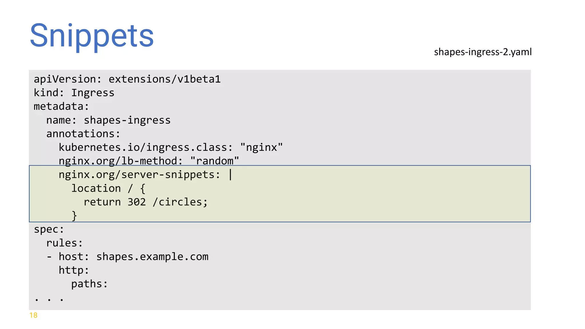 Snippets 18 apiVersion: extensions/v1beta1 kind: Ingress metadata: name: shapes-ingress annotations: kubernetes.io/ingress.class: "nginx" nginx.org/lb-method: "random" nginx.org/server-snippets: | location / { return 302 /circles; } spec: rules: - host: shapes.example.com http: paths: . . . shapes-ingress-2.yaml 