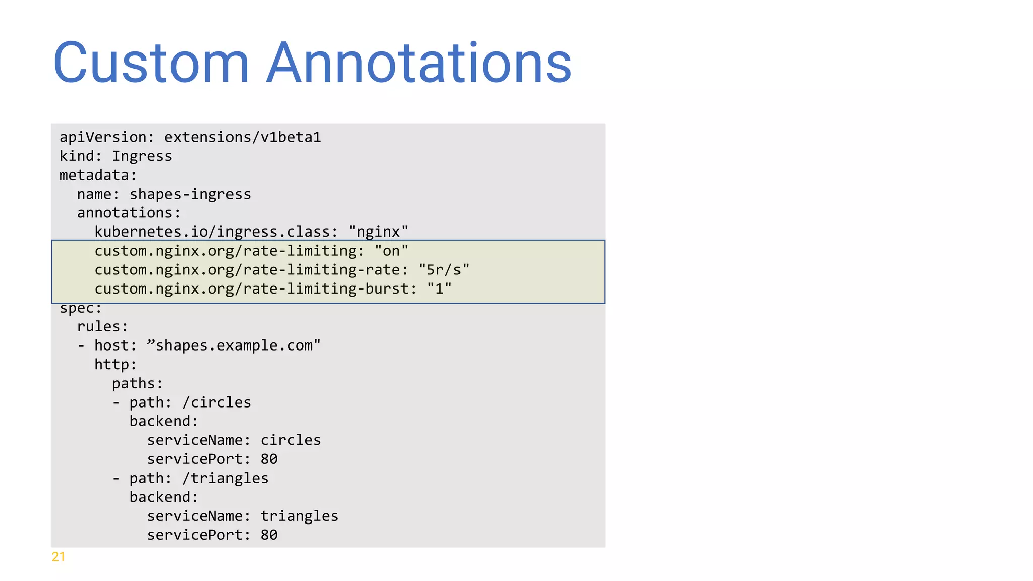 Custom Annotations 21 apiVersion: extensions/v1beta1 kind: Ingress metadata: name: shapes-ingress annotations: kubernetes.io/ingress.class: "nginx" custom.nginx.org/rate-limiting: "on" custom.nginx.org/rate-limiting-rate: "5r/s" custom.nginx.org/rate-limiting-burst: "1" spec: rules: - host: ”shapes.example.com" http: paths: - path: /circles backend: serviceName: circles servicePort: 80 - path: /triangles backend: serviceName: triangles servicePort: 80 