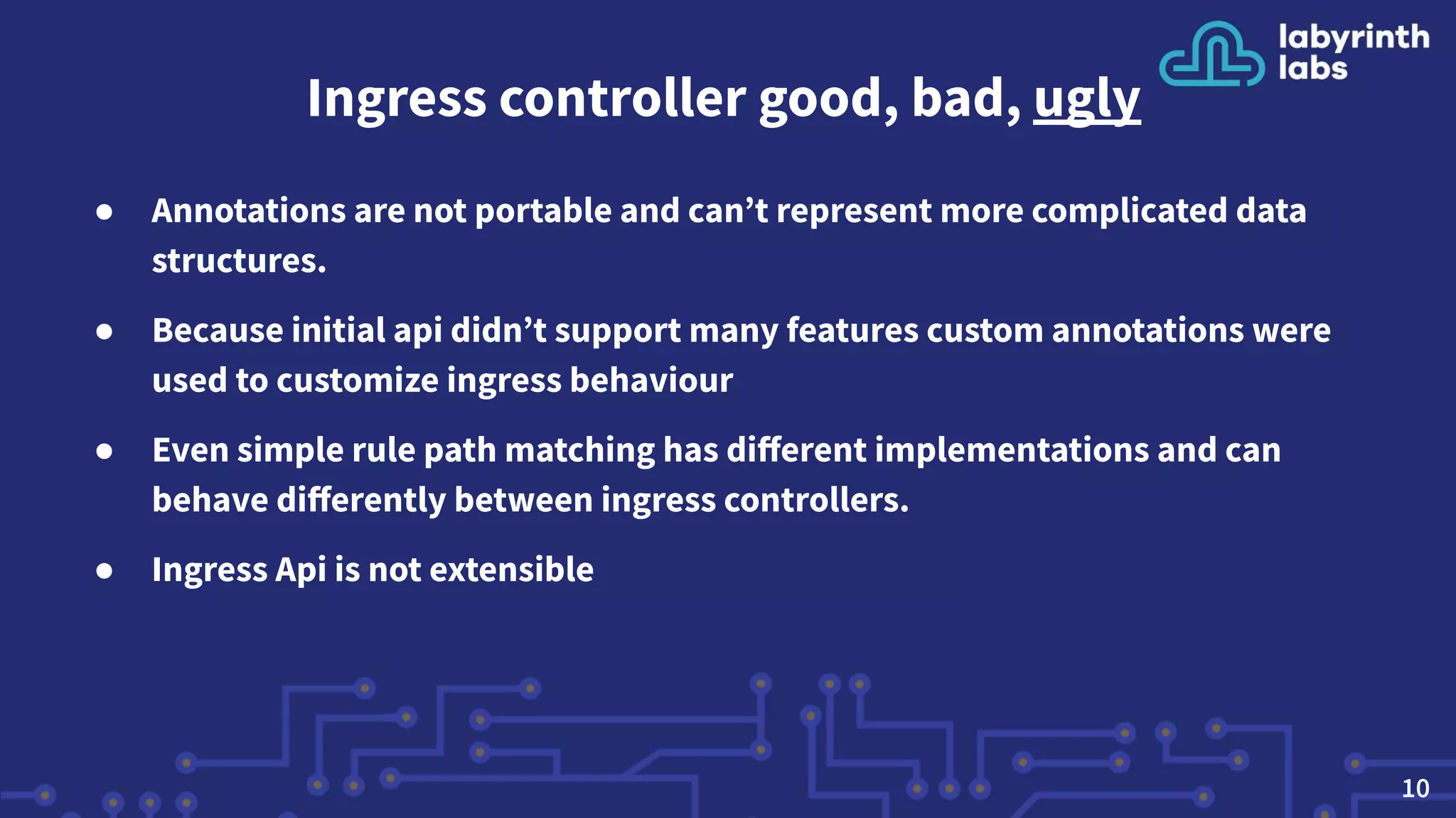 Ingress controller good, bad, ugly
● Annotations are not portable and can’t represent more complicated data
structures.
● Because initial api didn’t support many features custom annotations were
used to customize ingress behaviour
● Even simple rule path matching has diﬀerent implementations and can
behave diﬀerently between ingress controllers.
● Ingress Api is not extensible
10
 