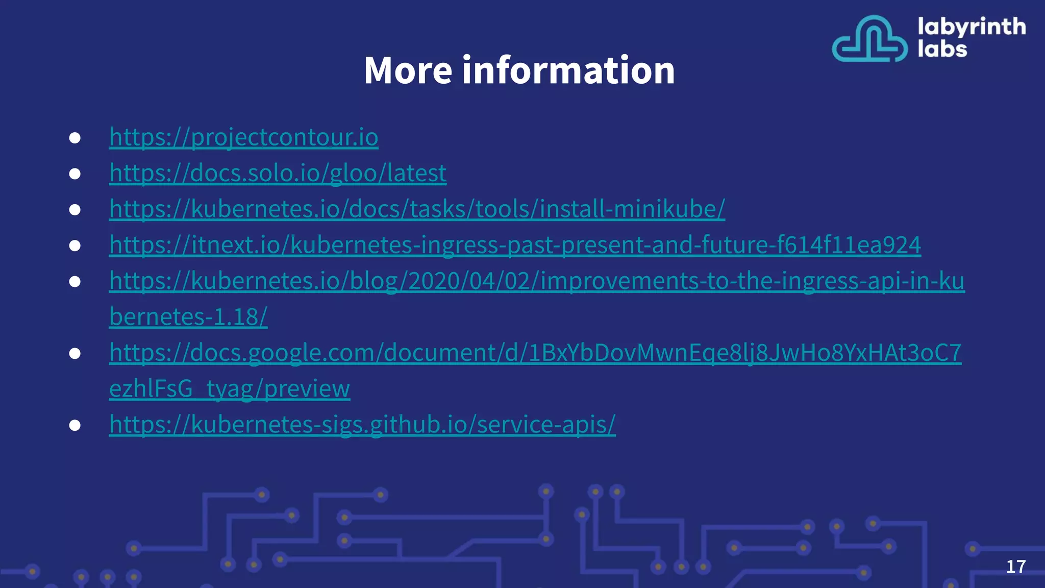 More information
● https://projectcontour.io
● https://docs.solo.io/gloo/latest
● https://kubernetes.io/docs/tasks/tools/install-minikube/
● https://itnext.io/kubernetes-ingress-past-present-and-future-f614f11ea924
● https://kubernetes.io/blog/2020/04/02/improvements-to-the-ingress-api-in-ku
bernetes-1.18/
● https://docs.google.com/document/d/1BxYbDovMwnEqe8lj8JwHo8YxHAt3oC7
ezhlFsG_tyag/preview
● https://kubernetes-sigs.github.io/service-apis/
17
 