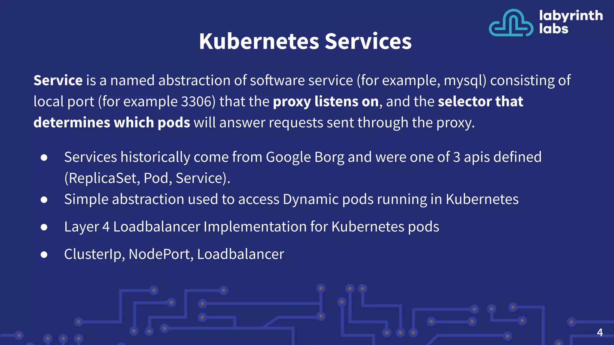 Kubernetes Services
Service is a named abstraction of software service (for example, mysql) consisting of
local port (for example 3306) that the proxy listens on, and the selector that
determines which pods will answer requests sent through the proxy.
● Services historically come from Google Borg and were one of 3 apis defined
(ReplicaSet, Pod, Service).
● Simple abstraction used to access Dynamic pods running in Kubernetes
● Layer 4 Loadbalancer Implementation for Kubernetes pods
● ClusterIp, NodePort, Loadbalancer
4
 