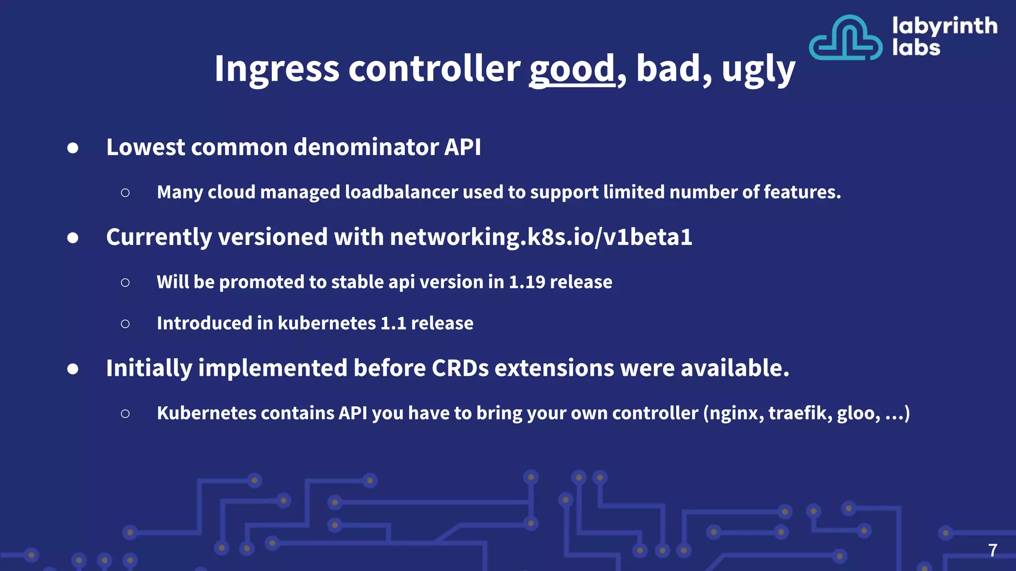 Ingress controller good, bad, ugly
● Lowest common denominator API
○ Many cloud managed loadbalancer used to support limited number of features.
● Currently versioned with networking.k8s.io/v1beta1
○ Will be promoted to stable api version in 1.19 release
○ Introduced in kubernetes 1.1 release
● Initially implemented before CRDs extensions were available.
○ Kubernetes contains API you have to bring your own controller (nginx, traefik, gloo, …)
7
 