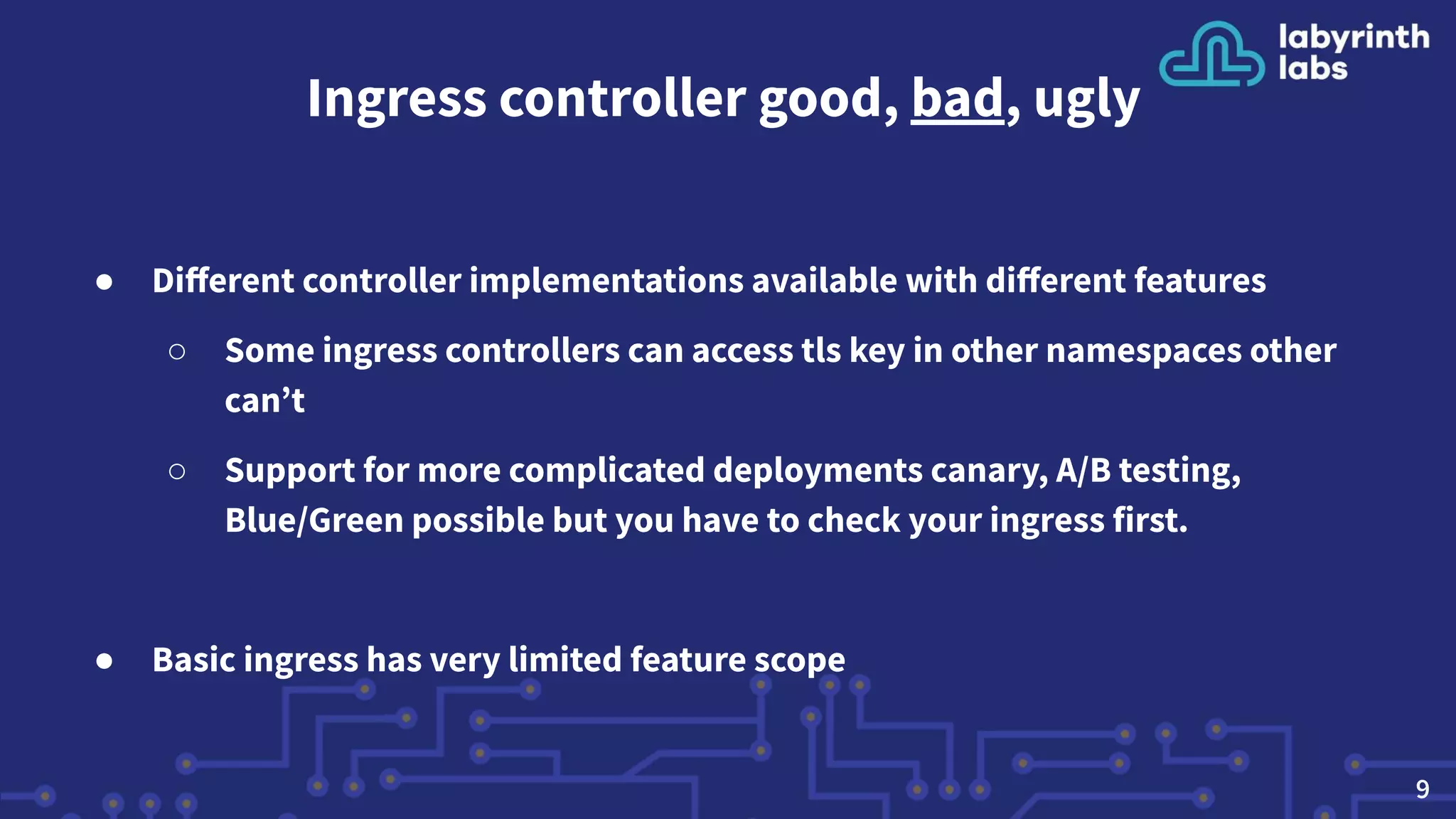 Ingress controller good, bad, ugly
● Diﬀerent controller implementations available with diﬀerent features
○ Some ingress controllers can access tls key in other namespaces other
can’t
○ Support for more complicated deployments canary, A/B testing,
Blue/Green possible but you have to check your ingress first.
● Basic ingress has very limited feature scope
9
 