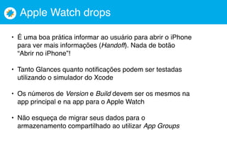 Apple Watch drops
• É uma boa prática informar ao usuário para abrir o iPhone
para ver mais informações (Handoff). Nada de botão
“Abrir no iPhone”!
• Tanto Glances quanto notificações podem ser testadas
utilizando o simulador do Xcode
• Os números de Version e Build devem ser os mesmos na
app principal e na app para o Apple Watch
• Não esqueça de migrar seus dados para o
armazenamento compartilhado ao utilizar App Groups
 