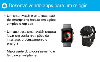 Desenvolvendo apps para um relógio
• Um smartwatch é uma extensão
do smartphone focada em ações
simples e rápidas
• Um app para smartwatch precisa
levar em conta restrições de
interface, processamento e
energia
• Maior parte do processamento é
feito no smartphone
 