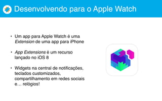 Desenvolvendo para o Apple Watch
• Um app para Apple Watch é uma
Extension de uma app para iPhone
• App Extensions é um recurso
lançado no iOS 8
• Widgets na central de notificações,
teclados customizados,
compartilhamento em redes sociais
e… relógios!
 