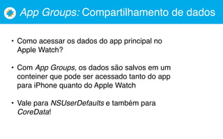 App Groups: Compartilhamento de dados
• Como acessar os dados do app principal no
Apple Watch?
• Com App Groups, os dados são salvos em um
conteiner que pode ser acessado tanto do app
para iPhone quanto do Apple Watch
• Vale para NSUserDefaults e também para
CoreData!
 